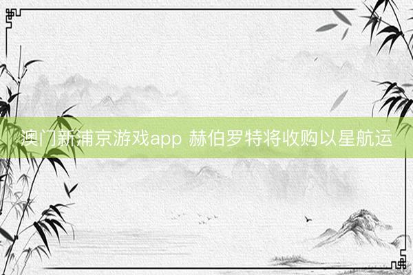 澳門新浦京游戲app 赫伯羅特將收購以星航運(yùn)