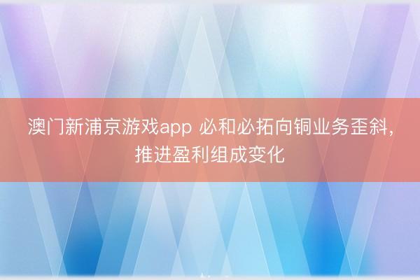澳門新浦京游戲app 必和必拓向銅業(yè)務歪斜，推進盈利組成變化