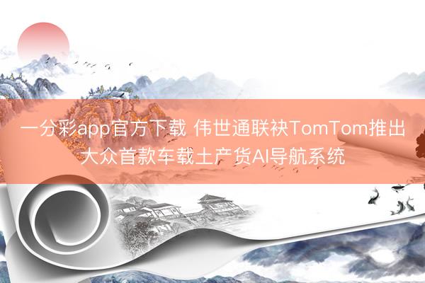 一分彩app官方下載 偉世通聯(lián)袂TomTom推出大眾首款車載土產(chǎn)貨AI導(dǎo)航系統(tǒng)