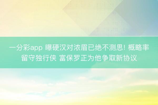 一分彩app 曝硬漢對濃眉已絕不測思! 概略率留守獨行俠 富保羅正為他爭取新協(xié)議