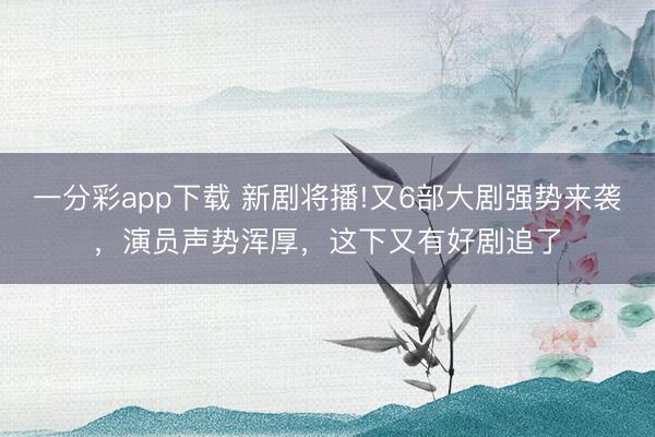一分彩app下載 新劇將播!又6部大劇強勢來襲，演員聲勢渾厚，這下又有好劇追了