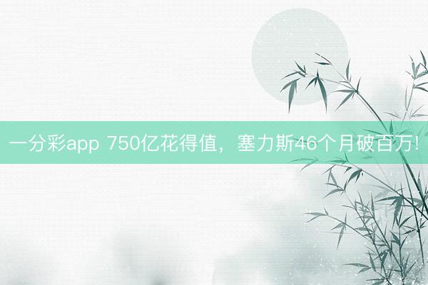 一分彩app 750億花得值，塞力斯46個(gè)月破百萬(wàn)!