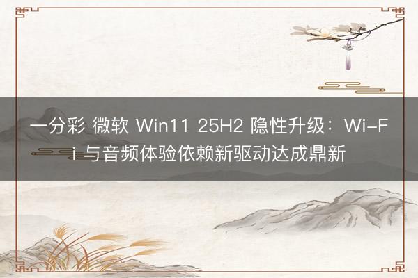 一分彩 微軟 Win11 25H2 隱性升級(jí)：Wi-Fi 與音頻體驗(yàn)依賴(lài)新驅(qū)動(dòng)達(dá)成鼎新
