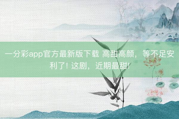 一分彩app官方最新版下載 高甜高顏，等不足安利了! 這劇，近期最甜!