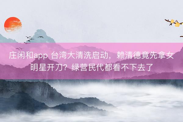 莊閑和app 臺(tái)灣大清洗啟動(dòng)，賴清德竟先拿女明星開刀？綠營(yíng)民代都看不下去了