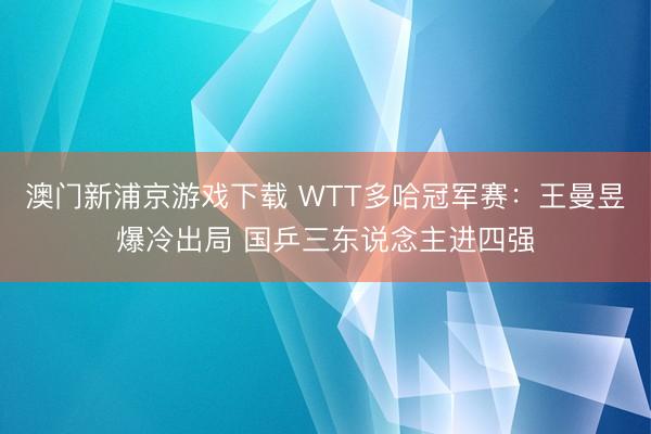 澳門新浦京游戲下載 WTT多哈冠軍賽：王曼昱爆冷出局 國(guó)乒三東說念主進(jìn)四強(qiáng)
