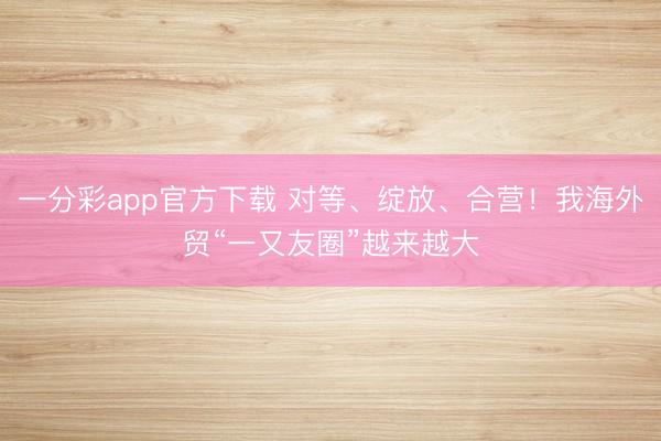 一分彩app官方下載 對等、綻放、合營！我海外貿“一又友圈”越來越大