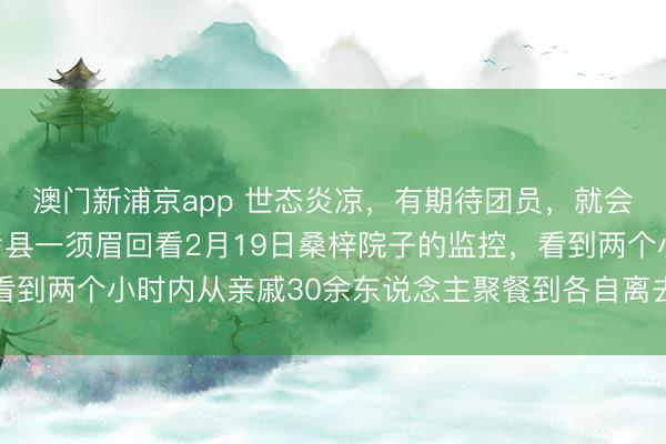 澳門新浦京app 世態(tài)炎涼，有期待團員，就會有零丁離開，河南蘭考縣一須眉回看2月19日桑梓院子的監(jiān)控，看到兩個小時內從親戚30余東說念主聚餐到各自離去，一時傷心落淚