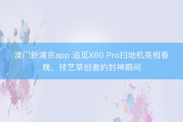 澳門新浦京app 追覓X60 Pro掃地機(jī)亮相春晚，技藝草創(chuàng)者的封神期間