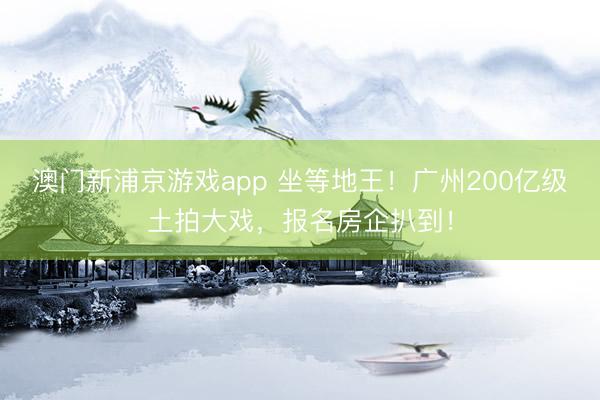 澳門新浦京游戲app 坐等地王！廣州200億級土拍大戲，報名房企扒到！