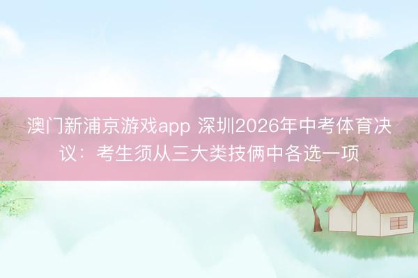 澳門(mén)新浦京游戲app 深圳2026年中考體育決議：考生須從三大類(lèi)技倆中各選一項(xiàng)