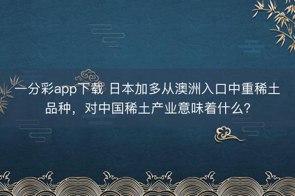 一分彩app下載 日本加多從澳洲入口中重稀土品種，對中國稀土產業意味著什么？