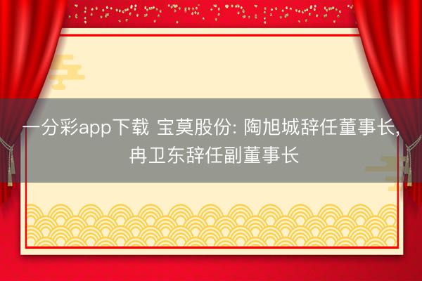 一分彩app下載 寶莫股份: 陶旭城辭任董事長, 冉衛東辭任副董事長