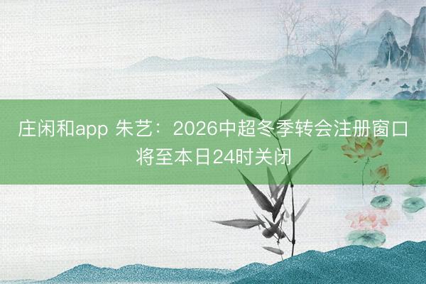莊閑和app 朱藝：2026中超冬季轉(zhuǎn)會注冊窗口將至本日24時關閉