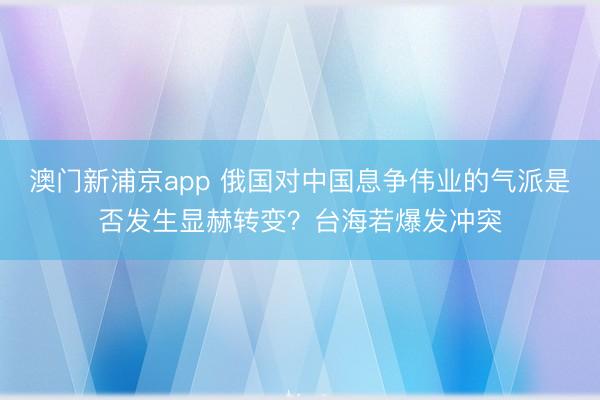 澳門新浦京app 俄國對中國息爭偉業的氣派是否發生顯赫轉變？臺海若爆發沖突