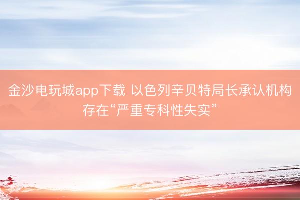 金沙電玩城app下載 以色列辛貝特局長承認機構存在“嚴重專科性失實”