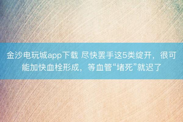 金沙電玩城app下載 盡快罷手這5類綻開,很可能加快血栓形成,等血管“堵死”就遲了