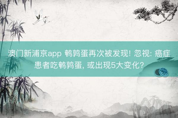 澳門新浦京app 鵪鶉蛋再次被發現! 忽視: 癌癥患者吃鵪鶉蛋, 或出現5大變化?